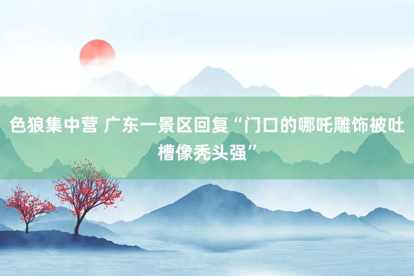 色狼集中营 广东一景区回复“门口的哪吒雕饰被吐槽像秃头强”