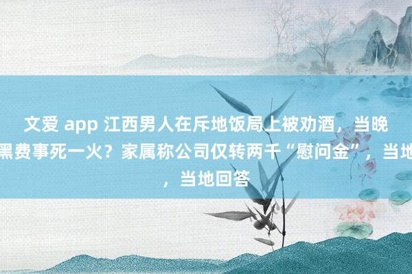 文爱 app 江西男人在斥地饭局上被劝酒，当晚因腹黑费事死一火？家属称公司仅转两千“慰问金”，当地回答