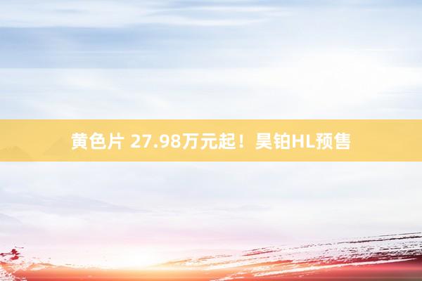 黄色片 27.98万元起！昊铂HL预售