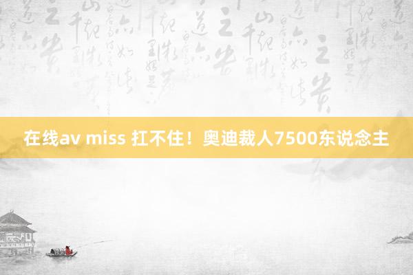 在线av miss 扛不住！奥迪裁人7500东说念主