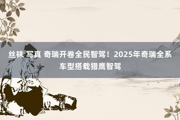 丝袜 写真 奇瑞开卷全民智驾！2025年奇瑞全系车型搭载猎鹰智驾
