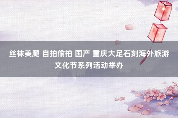 丝袜美腿 自拍偷拍 国产 重庆大足石刻海外旅游文化节系列活动举办