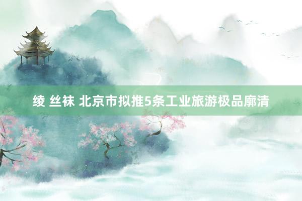 绫 丝袜 北京市拟推5条工业旅游极品廓清