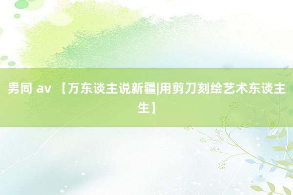 男同 av 【万东谈主说新疆|用剪刀刻绘艺术东谈主生】