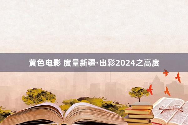 黄色电影 度量新疆·出彩2024之高度