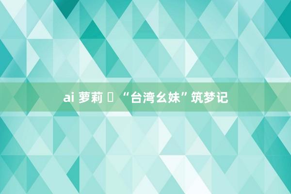 ai 萝莉 ​“台湾幺妹”筑梦记