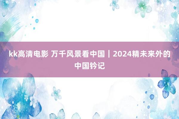 kk高清电影 万千风景看中国｜2024精未来外的中国钤记