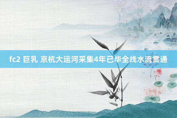 fc2 巨乳 京杭大运河采集4年已毕全线水流贯通