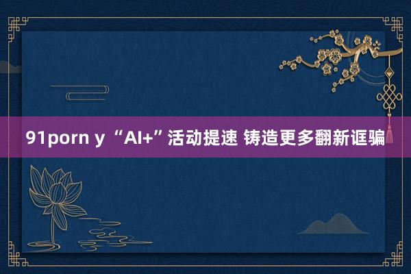 91porn y “AI+”活动提速 铸造更多翻新诓骗