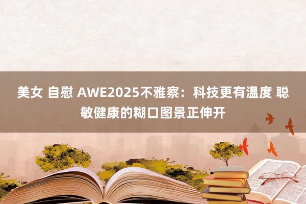 美女 自慰 AWE2025不雅察：科技更有温度 聪敏健康的糊口图景正伸开