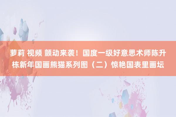 萝莉 视频 颤动来袭！国度一级好意思术师陈升栋新年国画熊猫系列图（二）惊艳国表里画坛