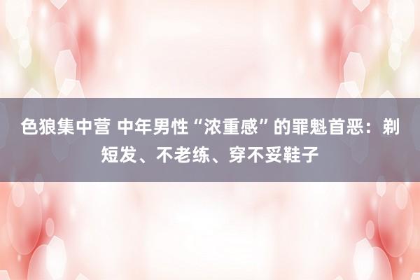 色狼集中营 中年男性“浓重感”的罪魁首恶：剃短发、不老练、穿不妥鞋子