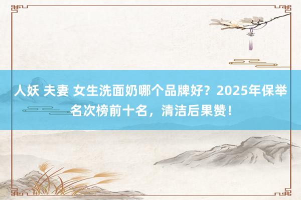 人妖 夫妻 女生洗面奶哪个品牌好？2025年保举名次榜前十名，清洁后果赞！