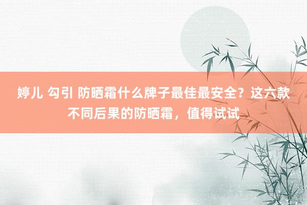 婷儿 勾引 防晒霜什么牌子最佳最安全？这六款不同后果的防晒霜，值得试试