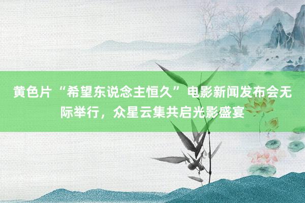 黄色片 “希望东说念主恒久” 电影新闻发布会无际举行，众星云集共启光影盛宴