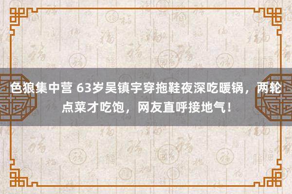 色狼集中营 63岁吴镇宇穿拖鞋夜深吃暖锅，两轮点菜才吃饱，网友直呼接地气！
