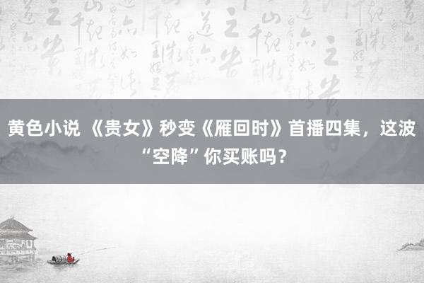 黄色小说 《贵女》秒变《雁回时》首播四集，这波“空降”你买账吗？