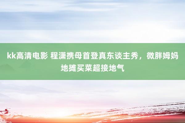 kk高清电影 程潇携母首登真东谈主秀,微胖姆妈地摊买菜超接地气