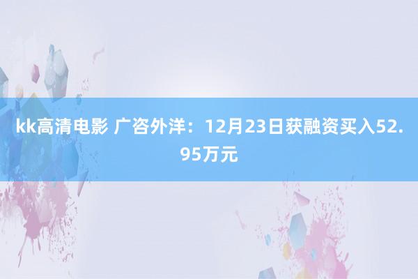 kk高清电影 广咨外洋：12月23日获融资买入52.95万元