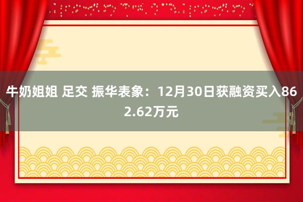 牛奶姐姐 足交 振华表象：12月30日获融资买入862.62万元