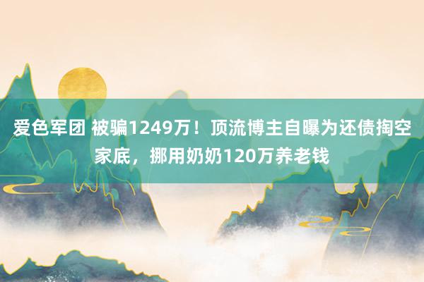 爱色军团 被骗1249万！顶流博主自曝为还债掏空家底，挪用奶奶120万养老钱