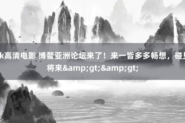 kk高清电影 博鳌亚洲论坛来了！来一皆多多畅想，碰见将来&gt;&gt;