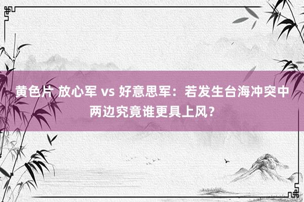 黄色片 放心军 vs 好意思军：若发生台海冲突中两边究竟谁更具上风？