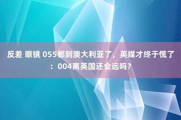 反差 眼镜 055都到澳大利亚了，英媒才终于慌了：004离英国还会远吗？