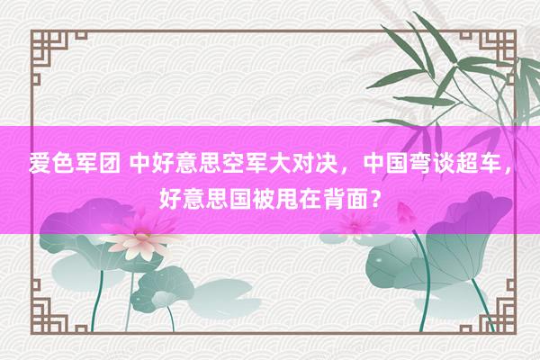 爱色军团 中好意思空军大对决，中国弯谈超车，好意思国被甩在背面？