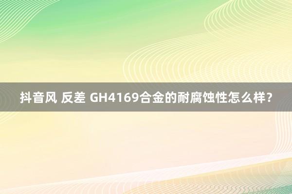 抖音风 反差 GH4169合金的耐腐蚀性怎么样？