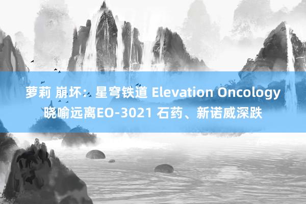 萝莉 崩坏：星穹铁道 Elevation Oncology晓喻远离EO-3021 石药、新诺威深跌