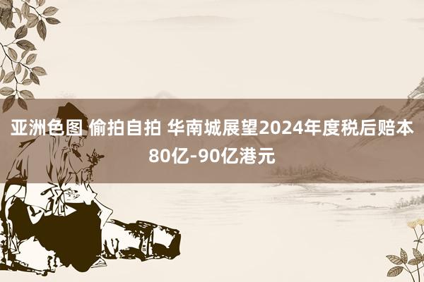 亚洲色图 偷拍自拍 华南城展望2024年度税后赔本80亿-90亿港元