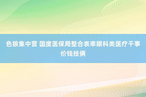 色狼集中营 国度医保局整合表率眼科类医疗干事价钱技俩