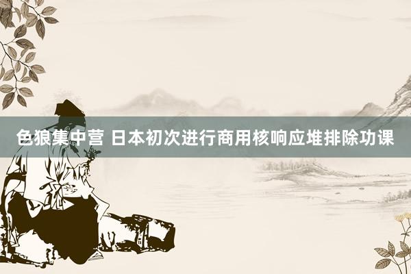 色狼集中营 日本初次进行商用核响应堆排除功课