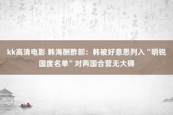 kk高清电影 韩海酬酢部：韩被好意思列入“明锐国度名单”对两国合营无大碍