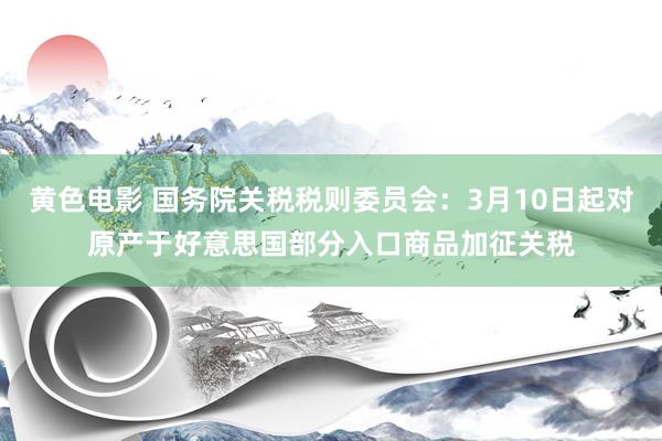 黄色电影 国务院关税税则委员会：3月10日起对原产于好意思国部分入口商品加征关税