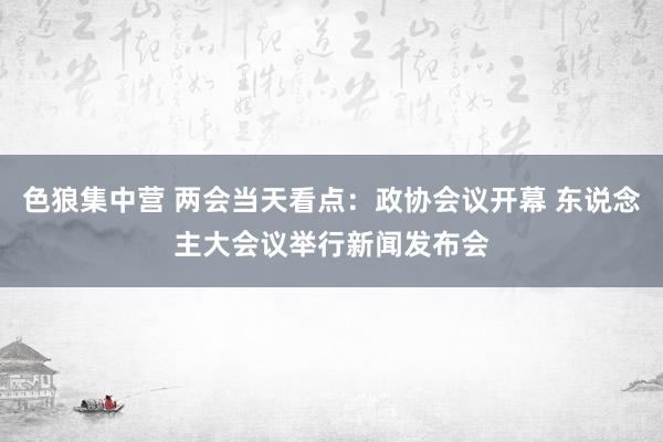 色狼集中营 两会当天看点：政协会议开幕 东说念主大会议举行新闻发布会