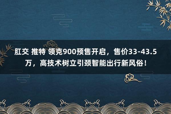 肛交 推特 领克900预售开启，售价33-43.5万，高技术树立引颈智能出行新风俗！