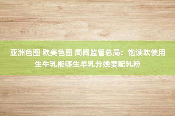 亚洲色图 欧美色图 阛阓监管总局：饱读吹使用生牛乳能够生羊乳分娩婴配乳粉