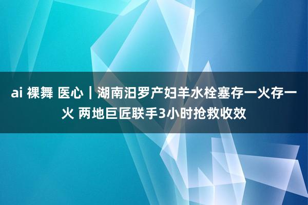 ai 裸舞 医心｜湖南汨罗产妇羊水栓塞存一火存一火 两地巨匠联手3小时抢救收效