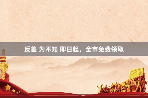 反差 为不知 即日起，全市免费领取