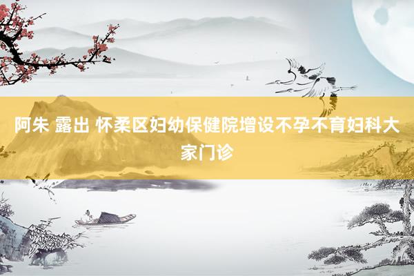 阿朱 露出 怀柔区妇幼保健院增设不孕不育妇科大家门诊