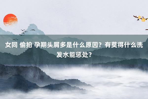 女同 偷拍 孕期头屑多是什么原因？有莫得什么洗发水能惩处？