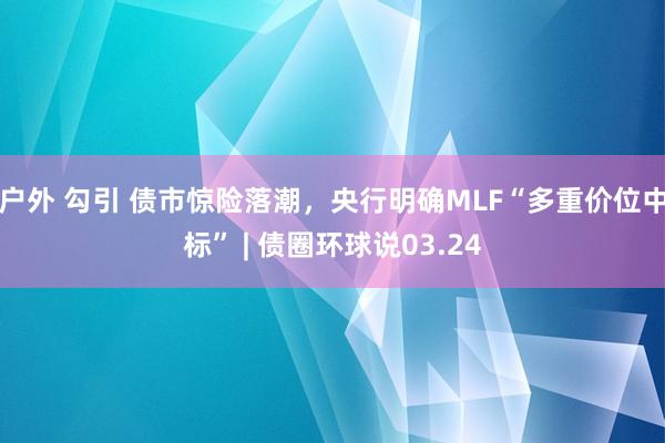 户外 勾引 债市惊险落潮，央行明确MLF“多重价位中标” | 债圈环球说03.24