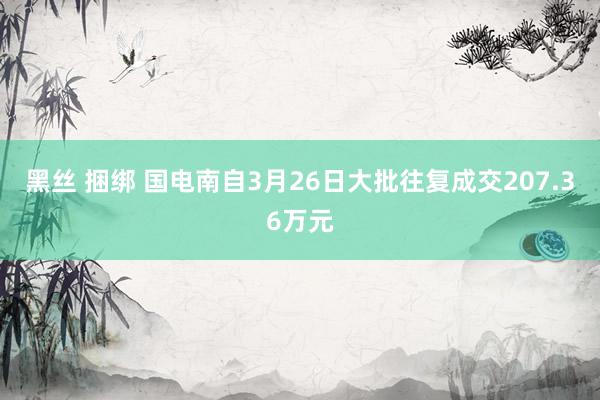 黑丝 捆绑 国电南自3月26日大批往复成交207.36万元