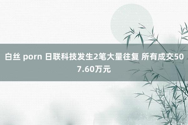 白丝 porn 日联科技发生2笔大量往复 所有成交507.60万元