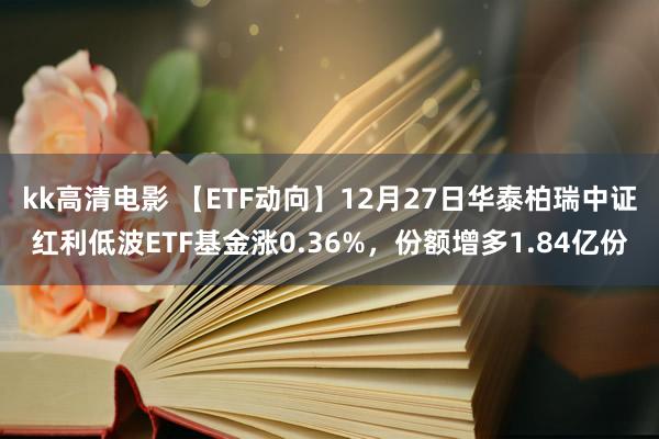 kk高清电影 【ETF动向】12月27日华泰柏瑞中证红利低波ETF基金涨0.36%，份额增多1.84亿份