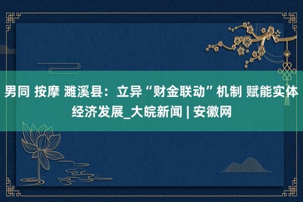 男同 按摩 濉溪县：立异“财金联动”机制 赋能实体经济发展_大皖新闻 | 安徽网