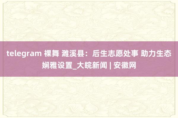 telegram 裸舞 濉溪县：后生志愿处事 助力生态娴雅设置_大皖新闻 | 安徽网