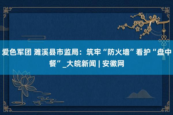 爱色军团 濉溪县市监局：筑牢“防火墙”　看护“盘中餐”_大皖新闻 | 安徽网